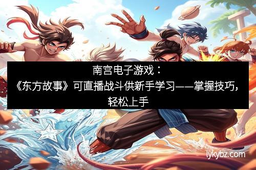 南宫电子游戏：《东方故事》可直播战斗供新手学习——掌握技巧，轻松上手