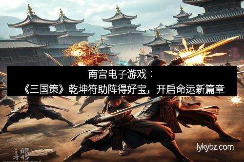 南宫电子游戏：《三国策》乾坤符助阵得好宝，开启命运新篇章